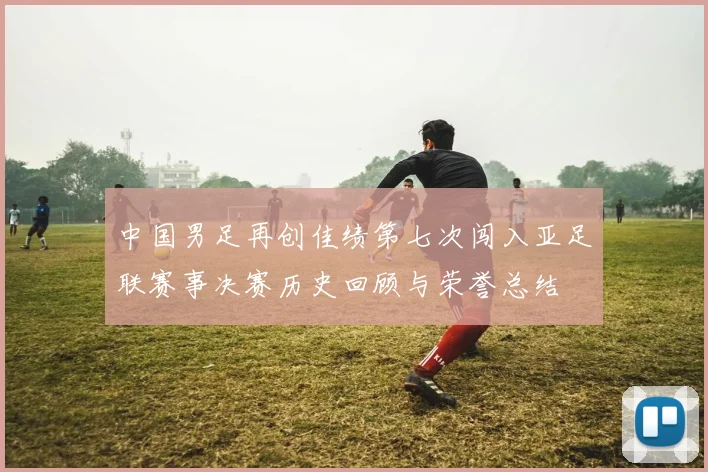 中国男足再创佳绩第七次闯入亚足联赛事决赛历史回顾与荣誉总结