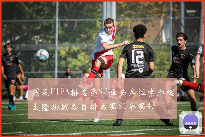 国足FIFA排名第93面临库拉索和喀麦隆挑战各自排名第81和第45