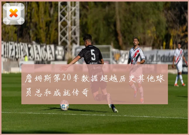 詹姆斯第20季数据超越历史其他球员总和成就传奇