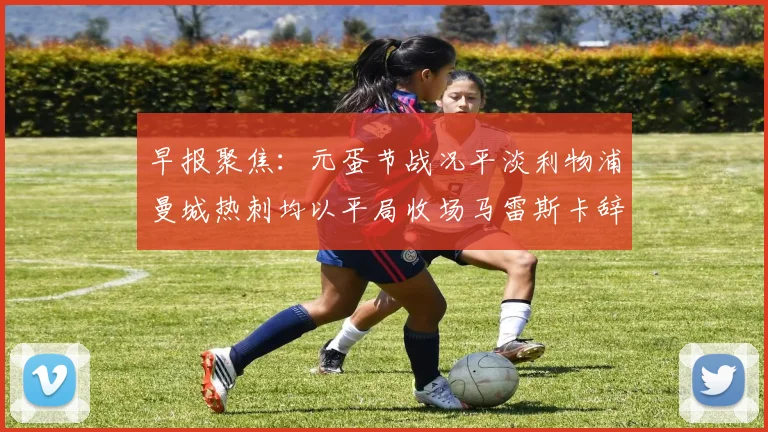 早报聚焦:元蛋节战况平淡利物浦曼城热刺均以平局收场马雷斯卡辞职引发关注
