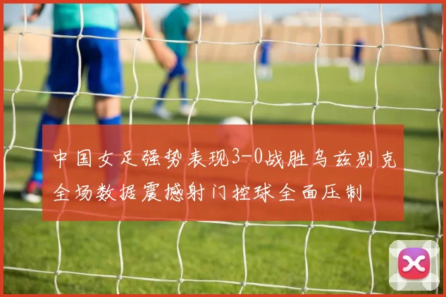 中国女足强势表现3-0战胜乌兹别克全场数据震撼射门控球全面压制