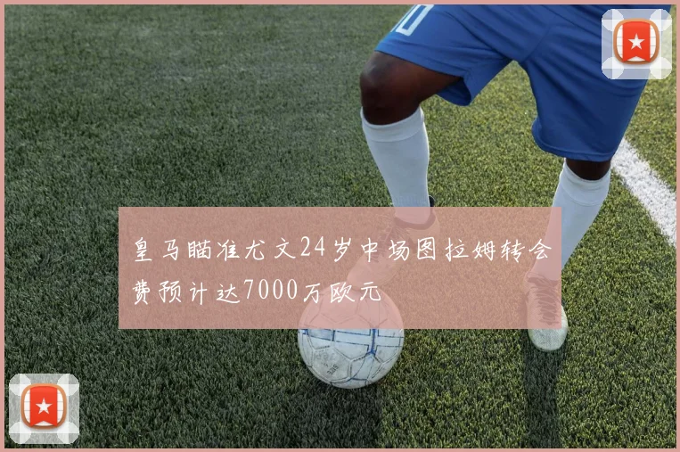 皇马瞄准尤文24岁中场图拉姆转会费预计达7000万欧元