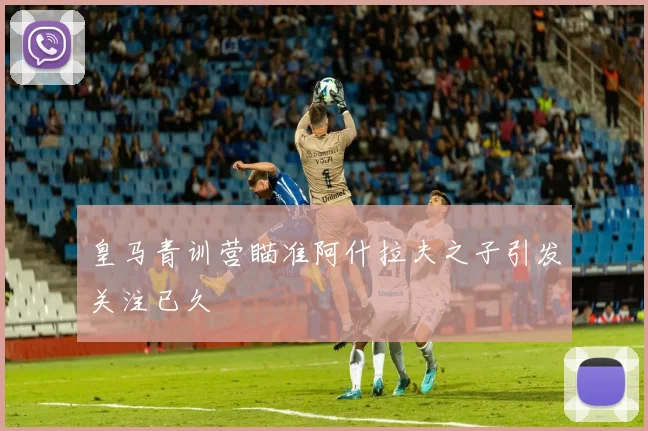 皇马青训营瞄准阿什拉夫之子引发关注已久