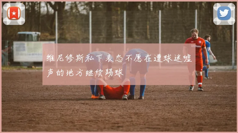 维尼修斯私下表态不愿在遭球迷嘘声的地方继续踢球