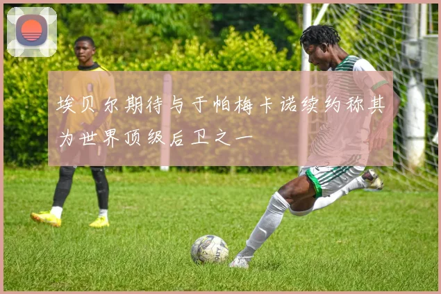 埃贝尔期待与于帕梅卡诺续约称其为世界顶级后卫之一