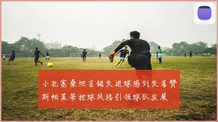 小孔塞桑坦言错失进球感到失落赞斯帕莱蒂控球风格引领球队发展