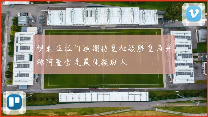 伊利亚拉门迪期待皇社战胜皇马并称阿隆索是最佳接班人