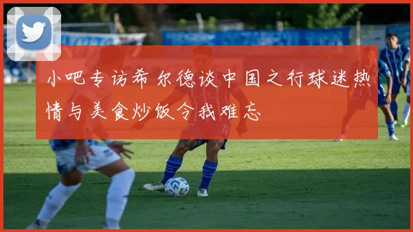 小吧专访希尔德谈中国之行球迷热情与美食炒饭令我难忘