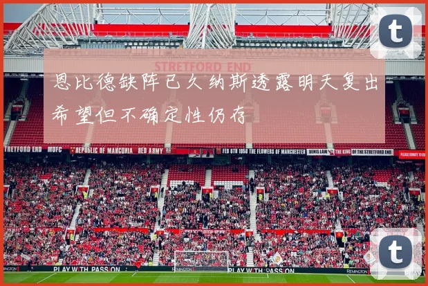 恩比德缺阵已久纳斯透露明天复出希望但不确定性仍存