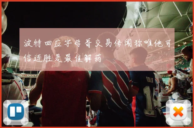 波特回应字母哥交易传闻称唯他可信连胜是最佳解药