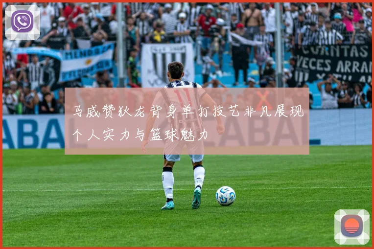 马威赞狄龙背身单打技艺非凡展现个人实力与篮球魅力