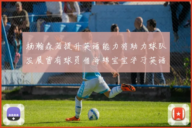 杨瀚森若提升英语能力将助力球队发展曾有球员借海绵宝宝学习英语技巧