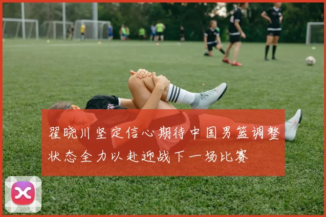 翟晓川坚定信心期待中国男篮调整状态全力以赴迎战下一场比赛