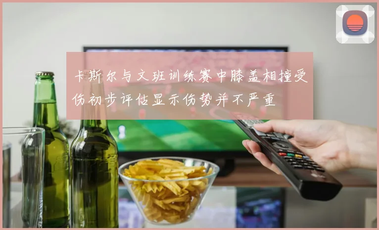 卡斯尔与文班训练赛中膝盖相撞受伤初步评估显示伤势并不严重