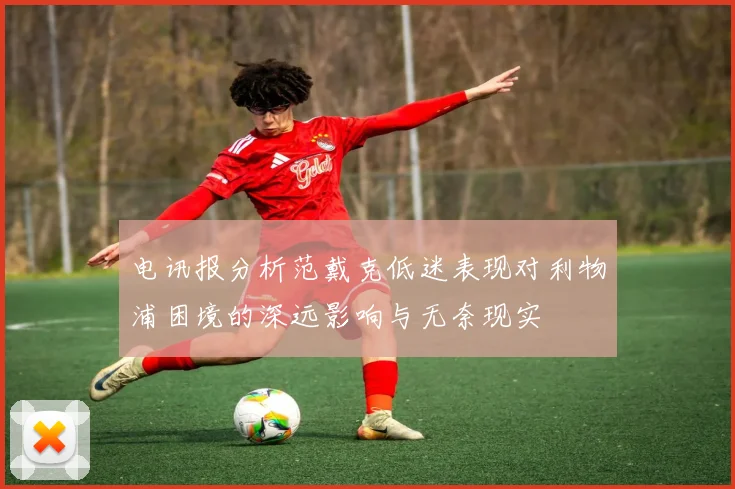 电讯报分析范戴克低迷表现对利物浦困境的深远影响与无奈现实